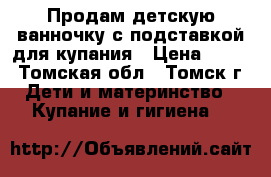 Продам детскую ванночку с подставкой для купания › Цена ­ 700 - Томская обл., Томск г. Дети и материнство » Купание и гигиена   